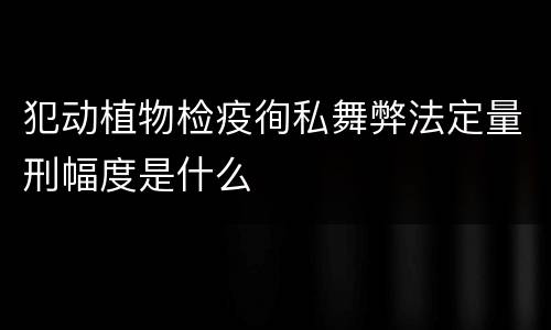 犯动植物检疫徇私舞弊法定量刑幅度是什么
