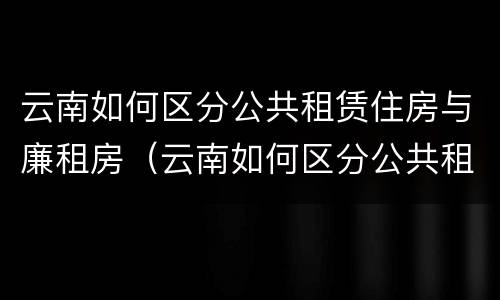 云南如何区分公共租赁住房与廉租房（云南如何区分公共租赁住房与廉租房呢）
