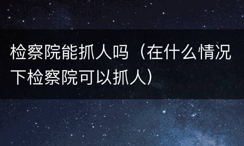 检察院能抓人吗（在什么情况下检察院可以抓人）