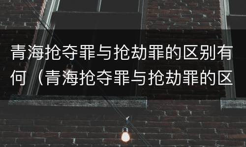 青海抢夺罪与抢劫罪的区别有何（青海抢夺罪与抢劫罪的区别有何区别呢）