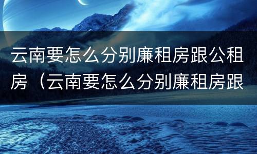 云南要怎么分别廉租房跟公租房（云南要怎么分别廉租房跟公租房的区别）