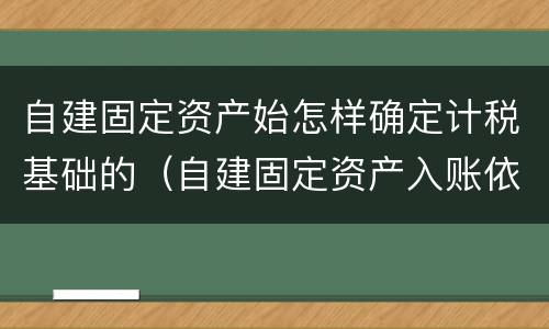自建固定资产始怎样确定计税基础的（自建固定资产入账依据）