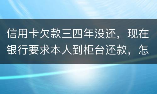 信用卡欠款三四年没还，现在银行要求本人到柜台还款，怎么办，如果还不起会怎么样