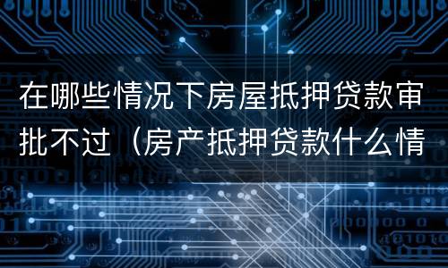 在哪些情况下房屋抵押贷款审批不过（房产抵押贷款什么情况下贷不到款）