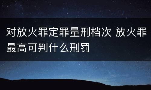 对放火罪定罪量刑档次 放火罪最高可判什么刑罚