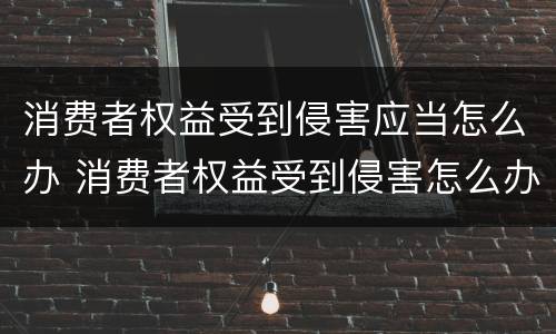 消费者权益受到侵害应当怎么办 消费者权益受到侵害怎么办向哪些部门