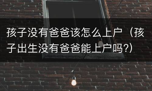 孩子没有爸爸该怎么上户（孩子出生没有爸爸能上户吗?）