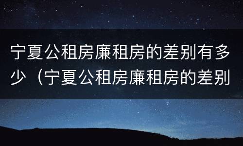 宁夏公租房廉租房的差别有多少（宁夏公租房廉租房的差别有多少年）