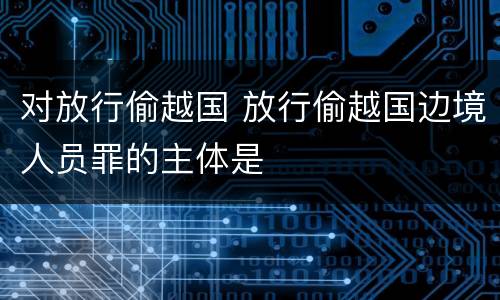 对放行偷越国 放行偷越国边境人员罪的主体是