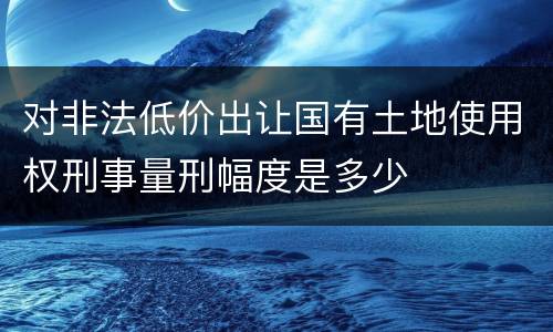 对非法低价出让国有土地使用权刑事量刑幅度是多少