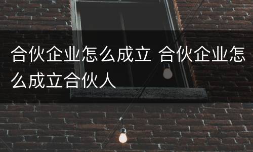 合伙企业怎么成立 合伙企业怎么成立合伙人