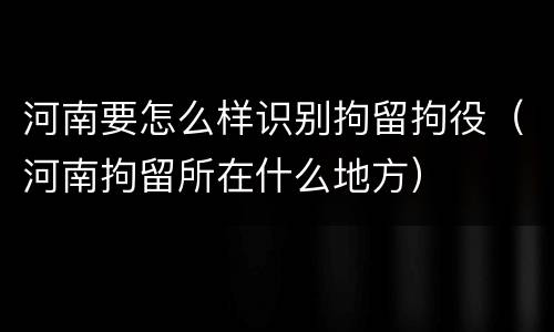 河南要怎么样识别拘留拘役（河南拘留所在什么地方）