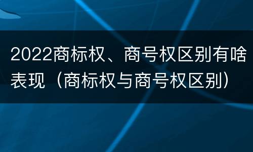 2022商标权、商号权区别有啥表现（商标权与商号权区别）