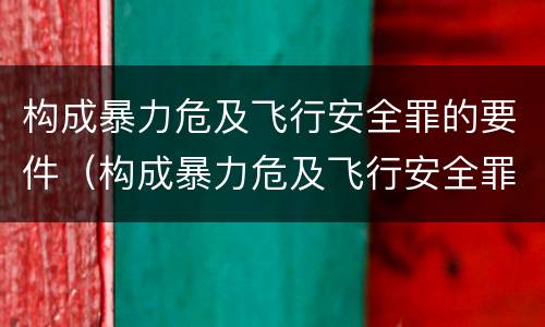 构成暴力危及飞行安全罪的要件（构成暴力危及飞行安全罪的要件有哪些）