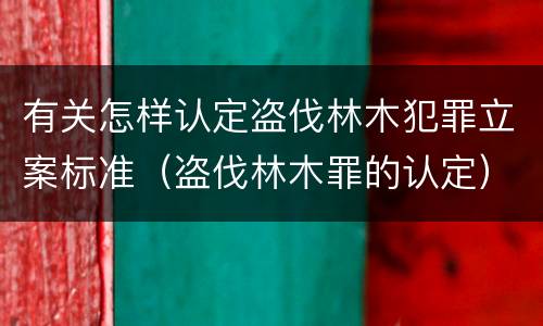 有关怎样认定盗伐林木犯罪立案标准（盗伐林木罪的认定）