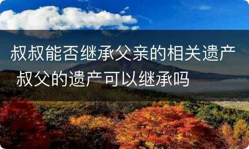 叔叔能否继承父亲的相关遗产 叔父的遗产可以继承吗