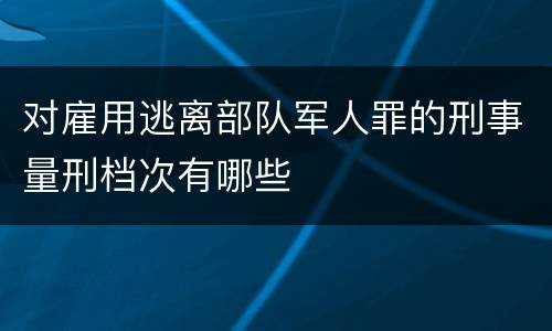 对雇用逃离部队军人罪的刑事量刑档次有哪些