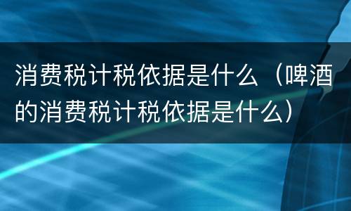 消费税计税依据是什么（啤酒的消费税计税依据是什么）