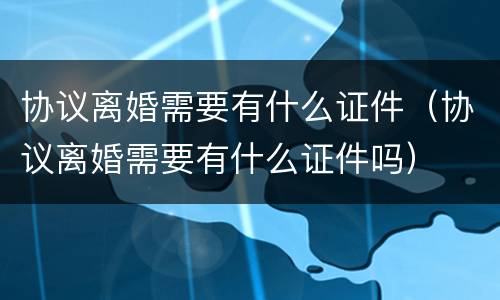 协议离婚需要有什么证件（协议离婚需要有什么证件吗）