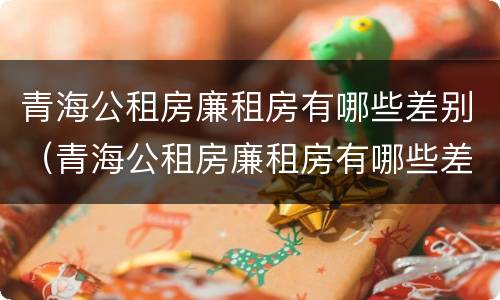 青海公租房廉租房有哪些差别（青海公租房廉租房有哪些差别呢）