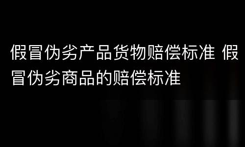 假冒伪劣产品货物赔偿标准 假冒伪劣商品的赔偿标准