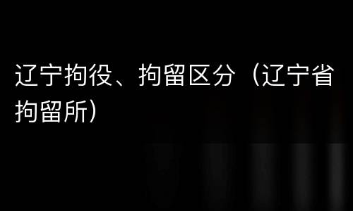 辽宁拘役、拘留区分（辽宁省拘留所）