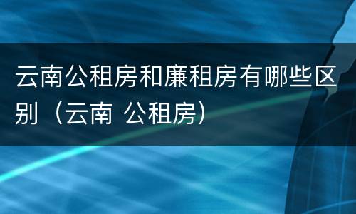 云南公租房和廉租房有哪些区别（云南 公租房）