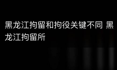 黑龙江拘留和拘役关键不同 黑龙江拘留所