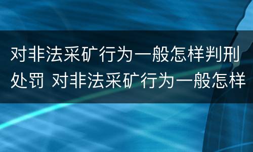 对非法采矿行为一般怎样判刑处罚 对非法采矿行为一般怎样判刑处罚呢