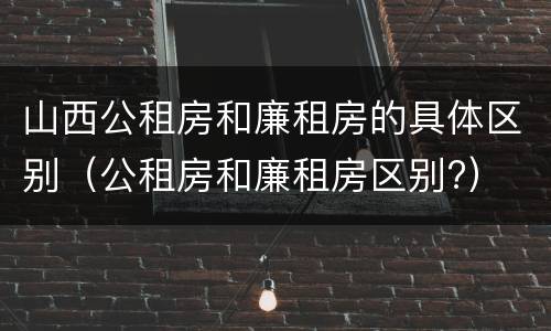 山西公租房和廉租房的具体区别（公租房和廉租房区别?）