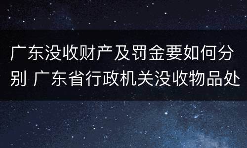 广东没收财产及罚金要如何分别 广东省行政机关没收物品处理暂行办法