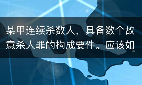 某甲连续杀数人，具备数个故意杀人罪的构成要件。应该如何定罪量刑