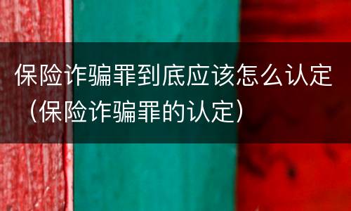 保险诈骗罪到底应该怎么认定（保险诈骗罪的认定）
