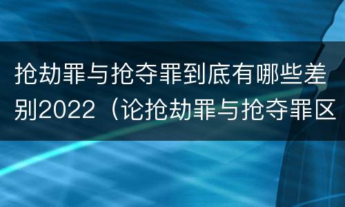 抢劫罪与抢夺罪到底有哪些差别2022（论抢劫罪与抢夺罪区别）