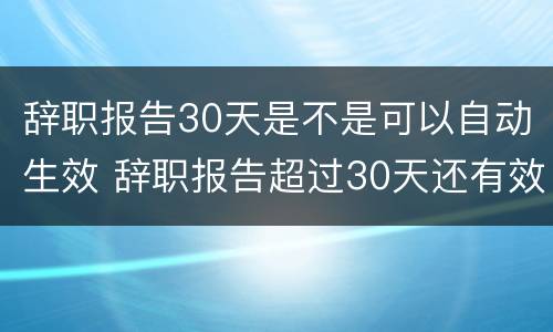 辞职报告30天是不是可以自动生效 辞职报告超过30天还有效吗?