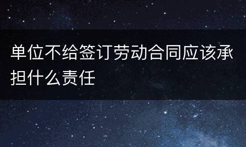 单位不给签订劳动合同应该承担什么责任