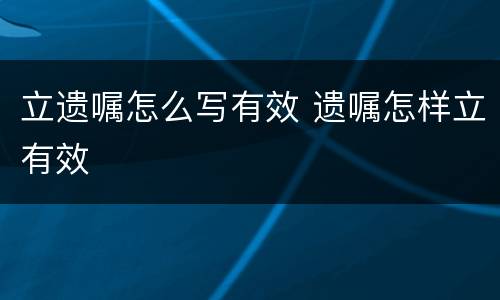 立遗嘱怎么写有效 遗嘱怎样立有效