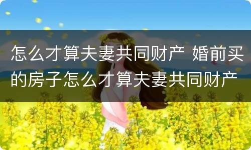 怎么才算夫妻共同财产 婚前买的房子怎么才算夫妻共同财产