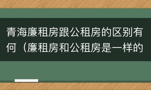 青海廉租房跟公租房的区别有何（廉租房和公租房是一样的吗）