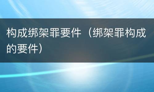 构成绑架罪要件（绑架罪构成的要件）