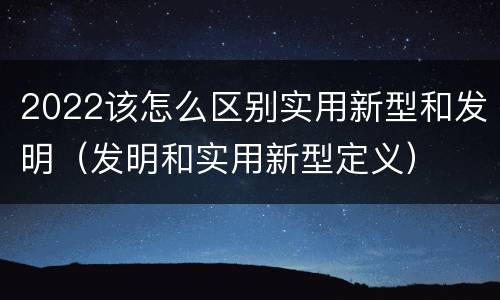 2022该怎么区别实用新型和发明（发明和实用新型定义）
