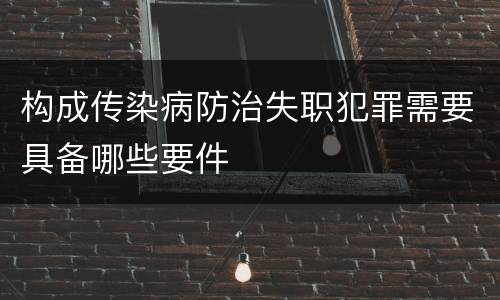 构成传染病防治失职犯罪需要具备哪些要件