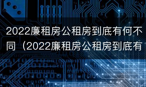 2022廉租房公租房到底有何不同（2022廉租房公租房到底有何不同呢）