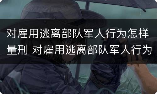 对雇用逃离部队军人行为怎样量刑 对雇用逃离部队军人行为怎样量刑呢