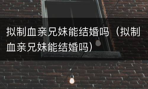 拟制血亲兄妹能结婚吗（拟制血亲兄妹能结婚吗）