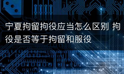 宁夏拘留拘役应当怎么区别 拘役是否等于拘留和服役