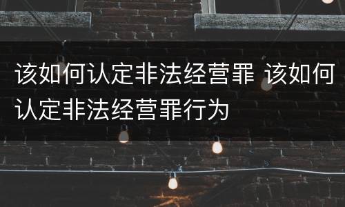 该如何认定非法经营罪 该如何认定非法经营罪行为