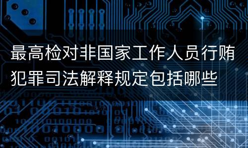 最高检对非国家工作人员行贿犯罪司法解释规定包括哪些