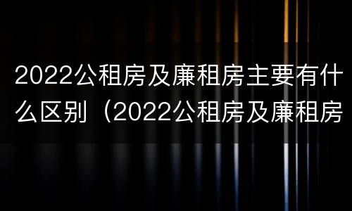 2022公租房及廉租房主要有什么区别（2022公租房及廉租房主要有什么区别呢）