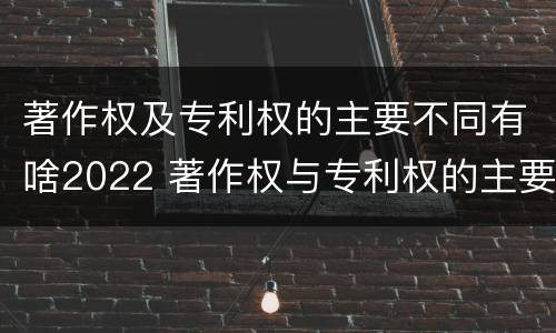 著作权及专利权的主要不同有啥2022 著作权与专利权的主要区别